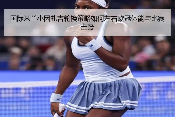 国际米兰小因扎吉轮换策略如何左右欧冠体能与比赛走势