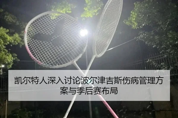 凯尔特人深入讨论波尔津吉斯伤病管理方案与季后赛布局